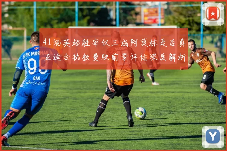 41场英超胜率仅三成阿莫林是否真正适合执教曼联前景评估深度解析