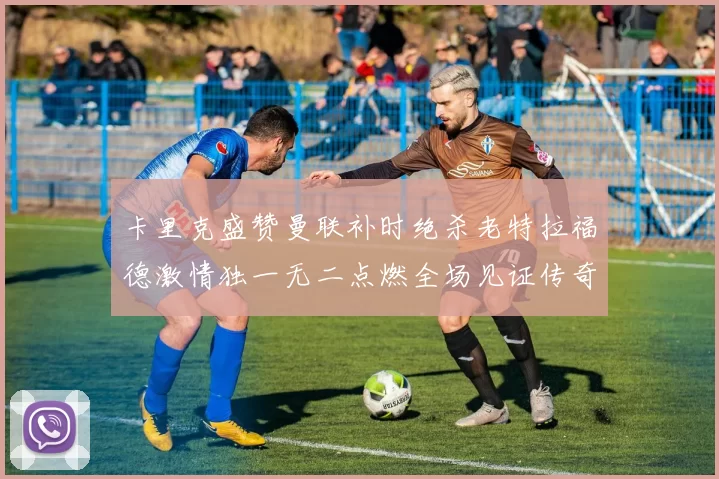 卡里克盛赞曼联补时绝杀老特拉福德激情独一无二点燃全场见证传奇之夜